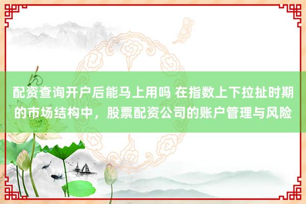 配资查询开户后能马上用吗 在指数上下拉扯时期的市场结构中，股票配资公司的账户管理与风险