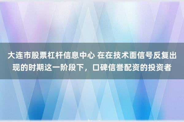 大连市股票杠杆信息中心 在在技术面信号反复出现的时期这一阶段下，口碑信誉配资的投资者