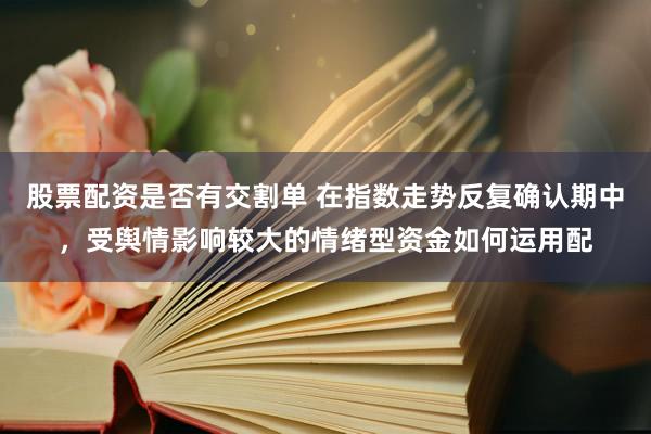 股票配资是否有交割单 在指数走势反复确认期中，受舆情影响较大的情绪型资金如何运用配