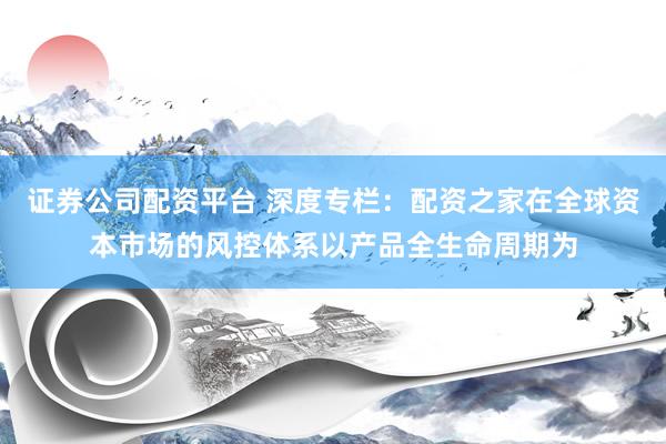 证券公司配资平台 深度专栏：配资之家在全球资本市场的风控体系以产品全生命周期为