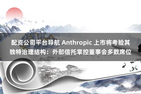 配资公司平台导航 Anthropic 上市将考验其独特治理结构：外部信托掌控董事会多数席位