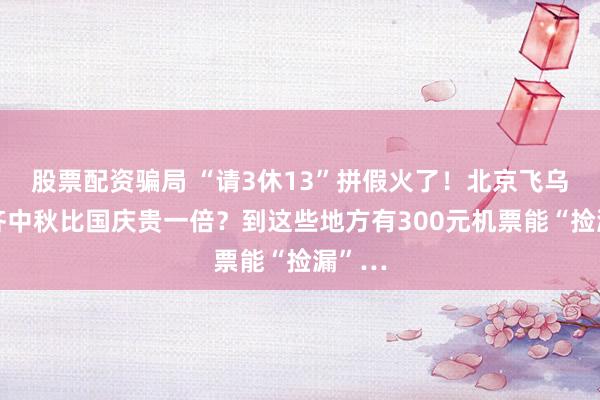 股票配资骗局 “请3休13”拼假火了！北京飞乌鲁木齐中秋比国庆贵一倍？到这些地方有300元机票能“捡漏”…