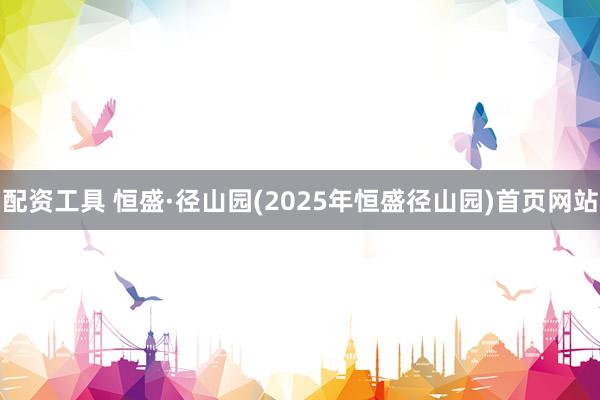 配资工具 恒盛·径山园(2025年恒盛径山园)首页网站