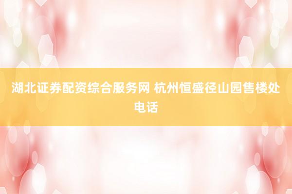 湖北证券配资综合服务网 杭州恒盛径山园售楼处电话