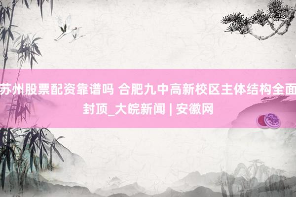 苏州股票配资靠谱吗 合肥九中高新校区主体结构全面封顶_大皖新闻 | 安徽网