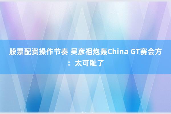 股票配资操作节奏 吴彦祖炮轰China GT赛会方：太可耻了