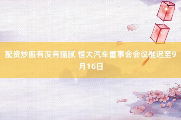 配资炒股有没有猫腻 恒大汽车董事会会议推迟至9月16日