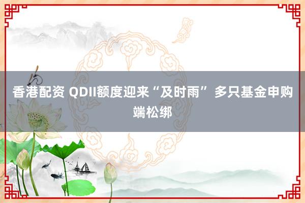 香港配资 QDII额度迎来“及时雨” 多只基金申购端松绑
