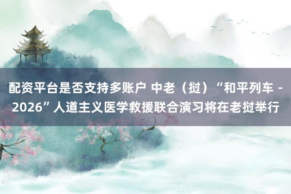 配资平台是否支持多账户 中老（挝）“和平列车－2026”人道主义医学救援联合演习将在老挝举行