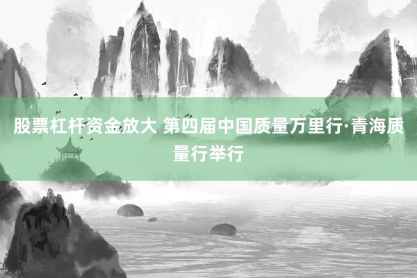 股票杠杆资金放大 第四届中国质量万里行·青海质量行举行