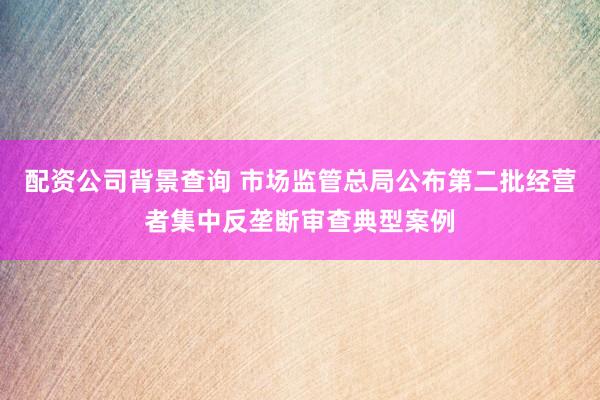 配资公司背景查询 市场监管总局公布第二批经营者集中反垄断审查典型案例