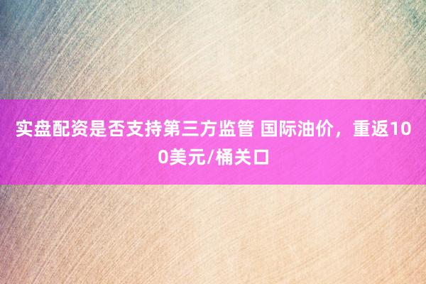 实盘配资是否支持第三方监管 国际油价，重返100美元/桶关口