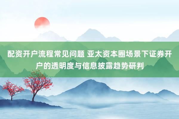 配资开户流程常见问题 亚太资本圈场景下证券开户的透明度与信息披露趋势研判
