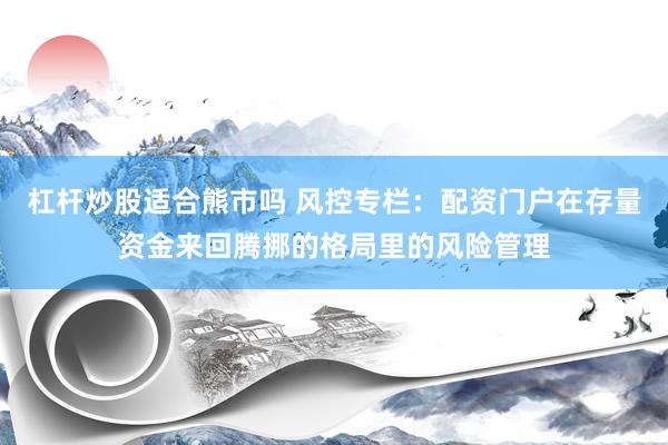 杠杆炒股适合熊市吗 风控专栏：配资门户在存量资金来回腾挪的格局里的风险管理