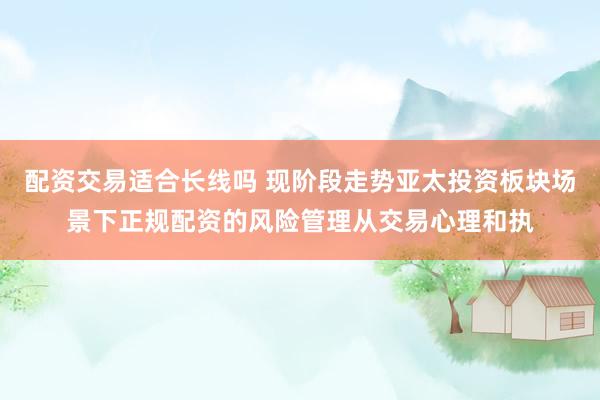 配资交易适合长线吗 现阶段走势亚太投资板块场景下正规配资的风险管理从交易心理和执
