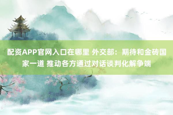 配资APP官网入口在哪里 外交部：期待和金砖国家一道 推动各方通过对话谈判化解争端