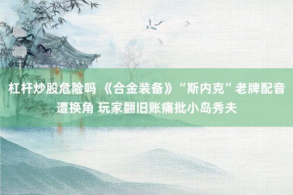杠杆炒股危险吗 《合金装备》“斯内克”老牌配音遭换角 玩家翻旧账痛批小岛秀夫