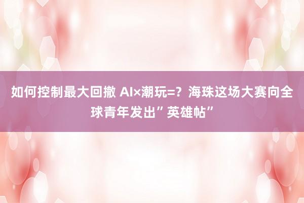 如何控制最大回撤 AI×潮玩=？海珠这场大赛向全球青年发出”英雄帖”