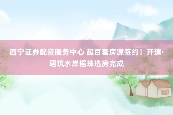 西宁证券配资服务中心 超百套房源签约！开建·珺筑水岸摇珠选房完成