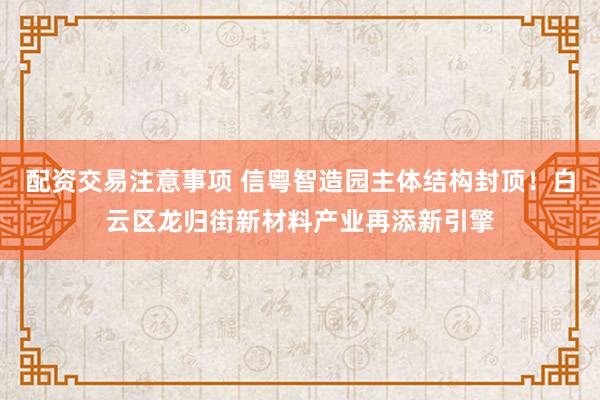 配资交易注意事项 信粤智造园主体结构封顶！白云区龙归街新材料产业再添新引擎