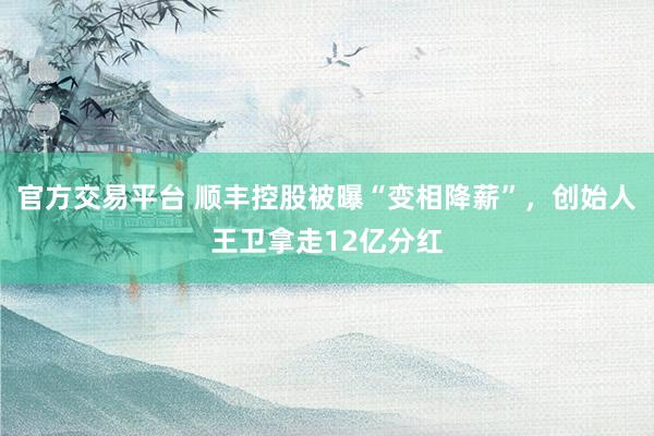 官方交易平台 顺丰控股被曝“变相降薪”，创始人王卫拿走12亿分红