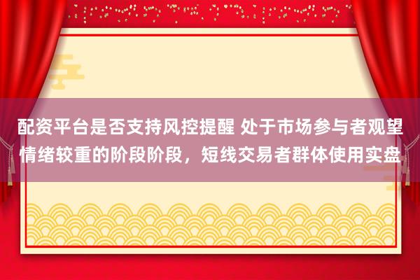 配资平台是否支持风控提醒 处于市场参与者观望情绪较重的阶段阶段，短线交易者群体使用实盘