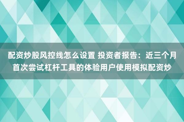 配资炒股风控线怎么设置 投资者报告：近三个月首次尝试杠杆工具的体验用户使用模拟配资炒