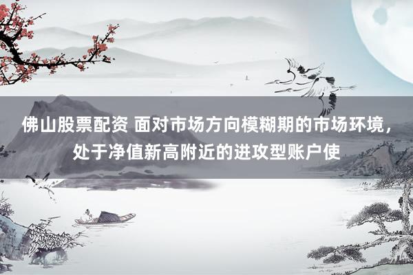 佛山股票配资 面对市场方向模糊期的市场环境，处于净值新高附近的进攻型账户使