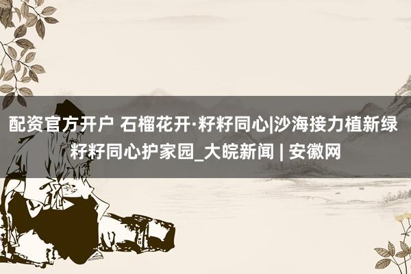 配资官方开户 石榴花开·籽籽同心|沙海接力植新绿 籽籽同心护家园_大皖新闻 | 安徽网