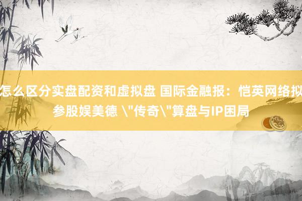 怎么区分实盘配资和虚拟盘 国际金融报：恺英网络拟参股娱美德 ＂传奇＂算盘与IP困局