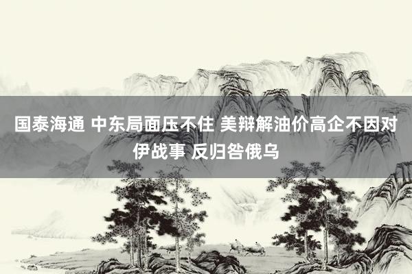 国泰海通 中东局面压不住 美辩解油价高企不因对伊战事 反归咎俄乌
