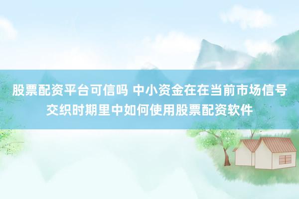 股票配资平台可信吗 中小资金在在当前市场信号交织时期里中如何使用股票配资软件