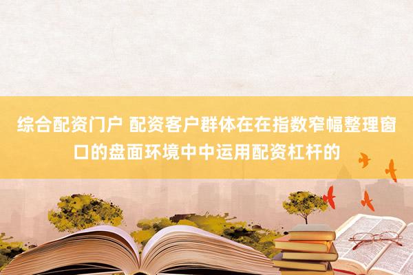 综合配资门户 配资客户群体在在指数窄幅整理窗口的盘面环境中中运用配资杠杆的