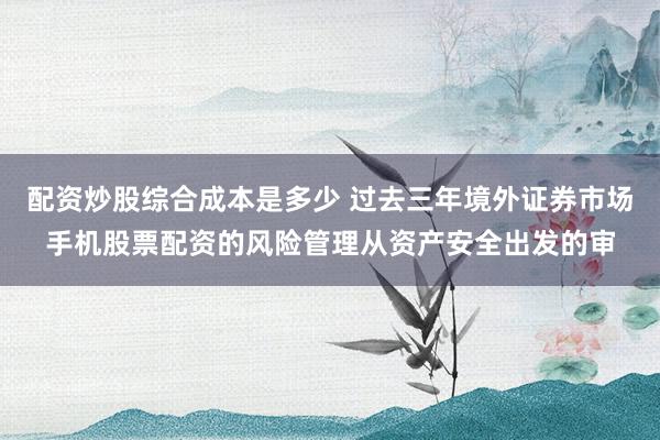 配资炒股综合成本是多少 过去三年境外证券市场手机股票配资的风险管理从资产安全出发的审