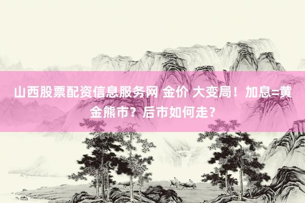 山西股票配资信息服务网 金价 大变局！加息=黄金熊市？后市如何走？