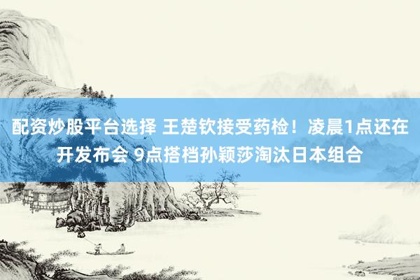 配资炒股平台选择 王楚钦接受药检！凌晨1点还在开发布会 9点搭档孙颖莎淘汰日本组合