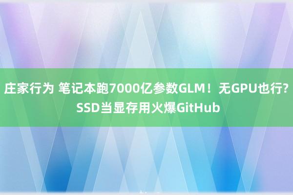 庄家行为 笔记本跑7000亿参数GLM！无GPU也行? SSD当显存用火爆GitHub