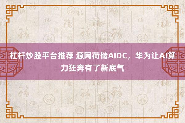 杠杆炒股平台推荐 源网荷储AIDC，华为让AI算力狂奔有了新底气