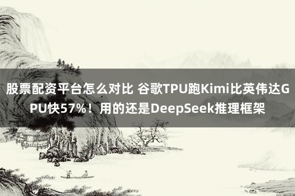 股票配资平台怎么对比 谷歌TPU跑Kimi比英伟达GPU快57%！用的还是DeepSeek推理框架