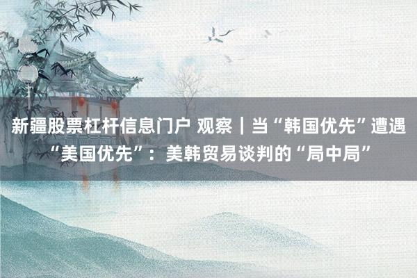 新疆股票杠杆信息门户 观察｜当“韩国优先”遭遇“美国优先”：美韩贸易谈判的“局中局”