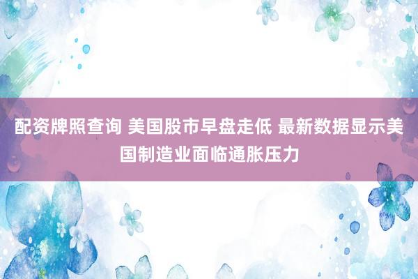 配资牌照查询 美国股市早盘走低 最新数据显示美国制造业面临通胀压力