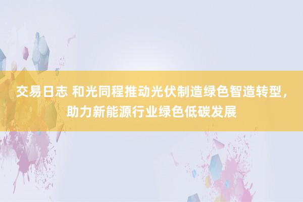 交易日志 和光同程推动光伏制造绿色智造转型，助力新能源行业绿色低碳发展