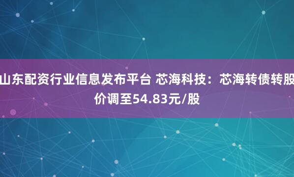 山东配资行业信息发布平台 芯海科技：芯海转债转股价调至54.83元/股