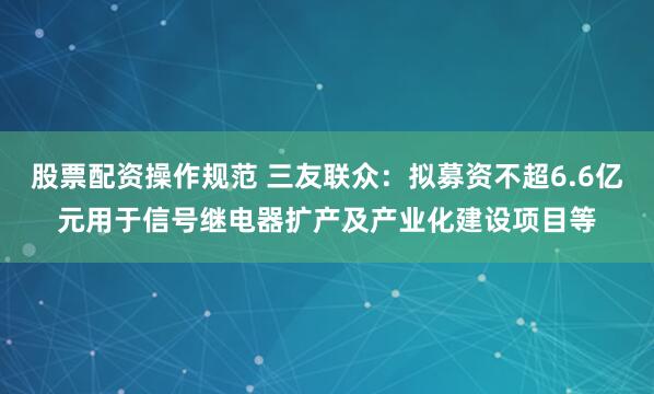 股票配资操作规范 三友联众：拟募资不超6.6亿元用于信号继电器扩产及产业化建设项目等