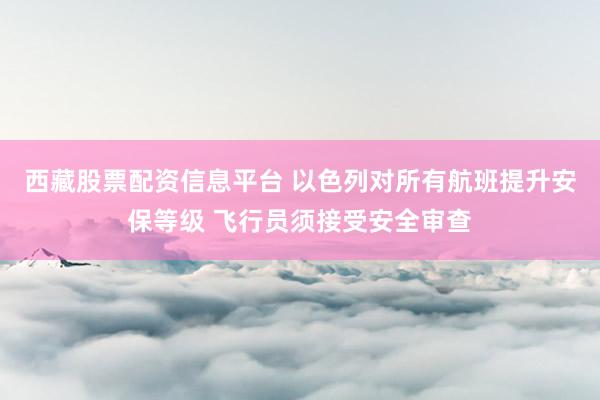 西藏股票配资信息平台 以色列对所有航班提升安保等级 飞行员须接受安全审查