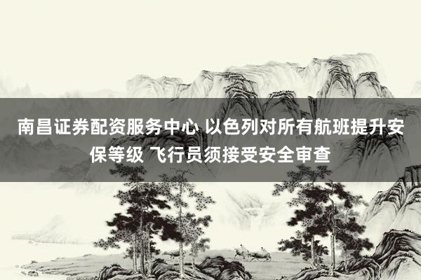 南昌证券配资服务中心 以色列对所有航班提升安保等级 飞行员须接受安全审查