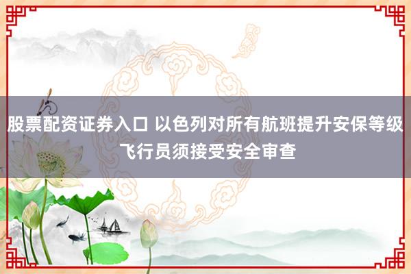 股票配资证券入口 以色列对所有航班提升安保等级 飞行员须接受安全审查