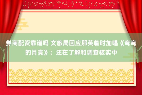 券商配资靠谱吗 文旅局回应那英临时加唱《弯弯的月亮》：还在了解和调查核实中