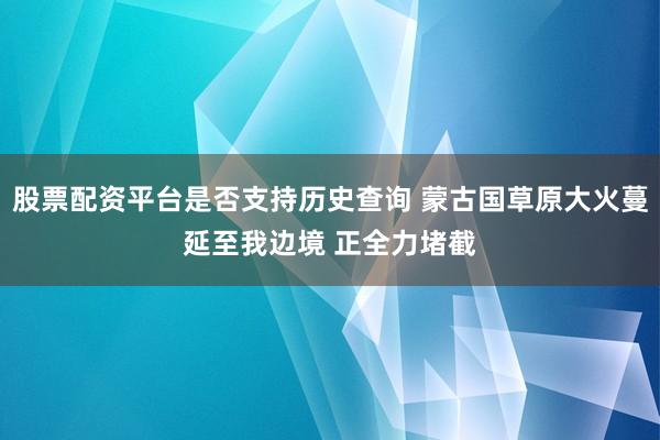 股票配资平台是否支持历史查询 蒙古国草原大火蔓延至我边境 正全力堵截