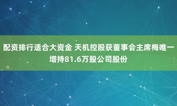 配资排行适合大资金 天机控股获董事会主席梅唯一增持81.6万股公司股份